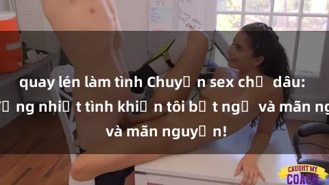 quay lén làm tình Chuyện sex chị dâu: hành động nhiệt tình khiến tôi bất ngờ và mãn nguyện!