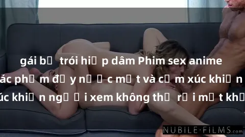 gái bị trói hiếp dâm Phim sex anime đỉnh cao: Những tác phẩm đầy nước mắt và cảm xúc khiến người xem không thể rời mắt khỏi màn hình