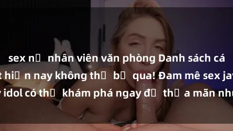 sex nữ nhân viên văn phòng Danh sách các idol JAV hot nhất hiện nay không thể bỏ qua! Đam mê sex jav idol có thể khám phá ngay để thỏa mãn nhu cầu giải trí của mình!