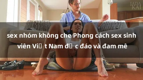 sex nhóm không che Phong cách sex sinh viên Việt Nam độc đáo và đam mê